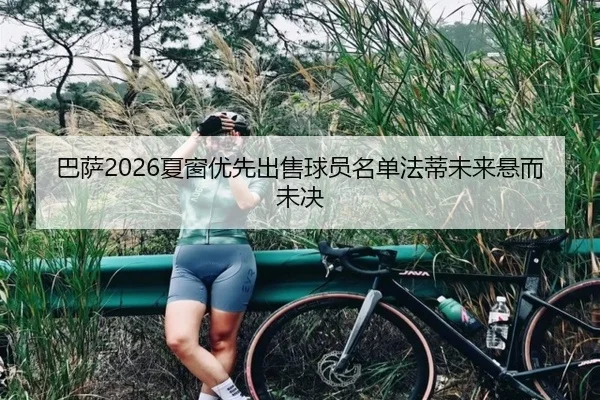 巴萨2026夏窗优先出售球员名单法蒂未来悬而未决